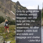 “Only by going alone in silence, without baggage, can one truly get into the heart of the wilderness. All other travel is mere dust and hotels and baggage and chatter.” - John Muir