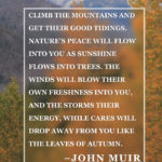 20 Inspirational Hiking Quotes To Fuel Your Wanderlust “Climb the mountains and get their good tidings. Nature’s peace will flow into you as sunshine flows into trees. The winds will blow their own freshness into you, and the storms their energy, while cares will drop away from you like the leaves of Autumn.” –John Muir