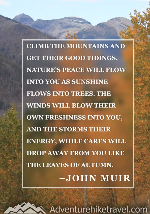 20 Inspirational Hiking Quotes To Fuel Your Wanderlust “Climb the mountains and get their good tidings. Nature’s peace will flow into you as sunshine flows into trees. The winds will blow their own freshness into you, and the storms their energy, while cares will drop away from you like the leaves of Autumn.” –John Muir