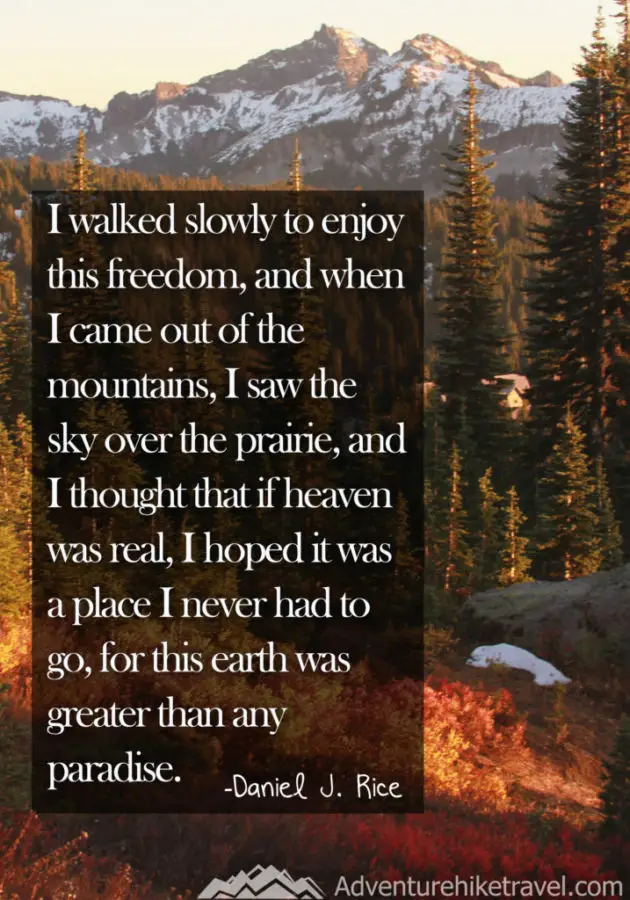 30 Inspirational Sayings and Quotes about Nature: “I walked slowly to enjoy this freedom, and when I came out of the mountains, I saw the sky over the prairie, and I thought that if heaven was real, I hoped it was a place I never had to go, for this earth was greater than any paradise.” ― Daniel J. Rice