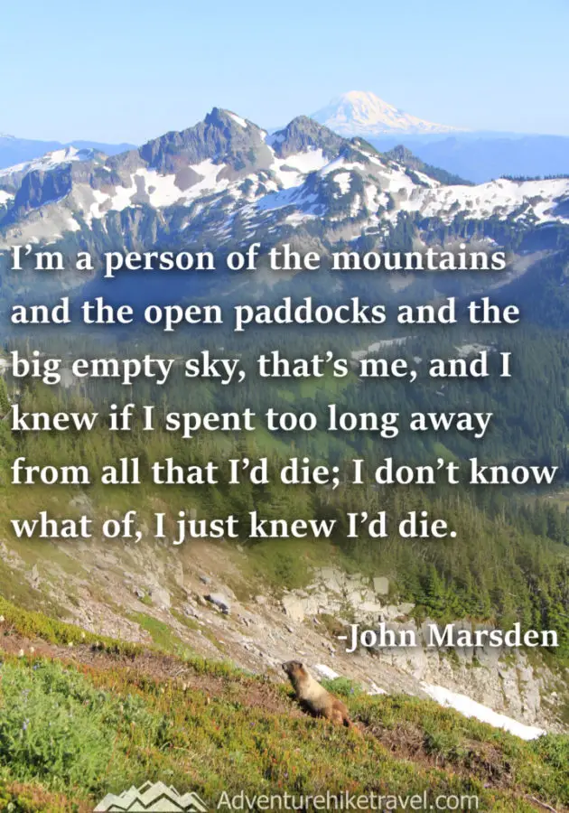 30 Inspirational Sayings and Quotes about Nature: “I'm a person of the mountains and the open paddocks and the big empty sky, that's me, and I knew if I spent too long away from all that I'd die; I don't know what of, I just knew I'd die.” ― John Marsden