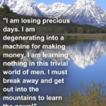 “I am losing precious days. I am degenerating into a machine for making money. I am learning nothing in this trivial world of men. I must break away and get out into the mountains to learn the news” – John Muir