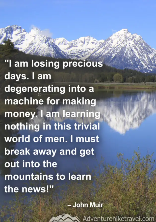 “I am losing precious days. I am degenerating into a machine for making money. I am learning nothing in this trivial world of men. I must break away and get out into the mountains to learn the news” – John Muir