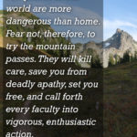 "Few places in this world are more dangerous than home. Fear not, therefore, to try the mountain passes. They will kill care, save you from deadly apathy, set you free, and call forth every faculty into vigorous, enthusiastic action." - John Muir