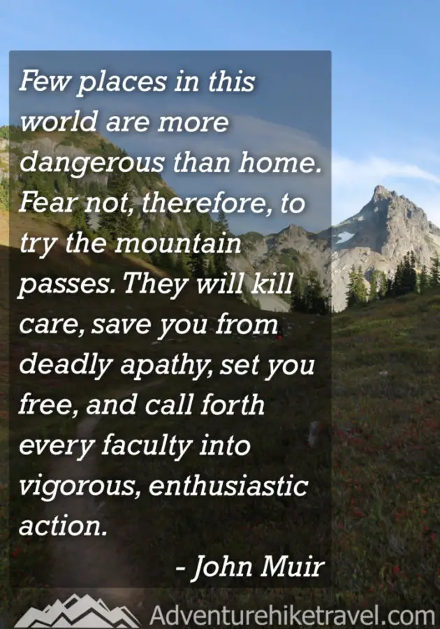 "Few places in this world are more dangerous than home. Fear not, therefore, to try the mountain passes. They will kill care, save you from deadly apathy, set you free, and call forth every faculty into vigorous, enthusiastic action." - John Muir