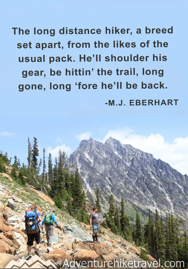 "The long distance hiker, a breed set apart, from the likes of the usual pack. He'll shoulder his gear, be hittin' the trail, long gone, long 'fore he'll be back." - M.J. Eberhart