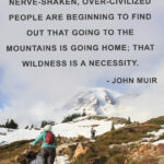 "Thousands of tired, nerve-shaken, over-civilized people are beginning to find out that going to the mountains is going home; that wilderness is a necessity. - John Muir