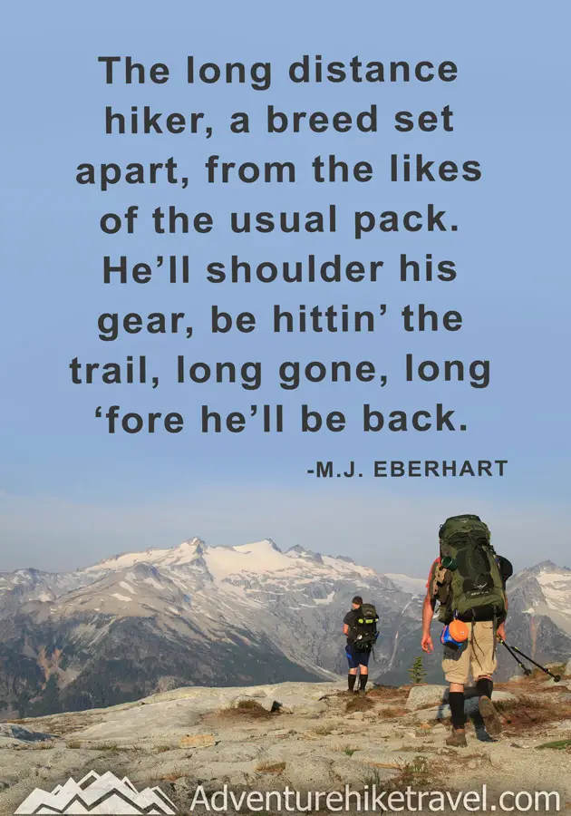 "The long distance hiker, a breed set apart, from the likes of the usual pack. He'll shoulder his gear, be hitting' the trail, long gone, long 'fore he'll be back." - M.J. Eberhart
