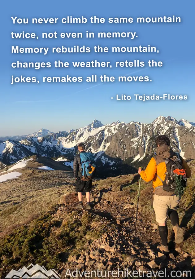 "You never climb the same mountain twice, not even in memory. Memory rebuilds the mountain changes the weather, retells the jokes, remakes all the moves." - Lito Tejada-Flores