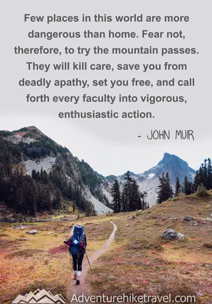 “Few places in this world are more dangerous than home. Fear not, therefore, to try the mountain passes. They will kill care, save you from deadly apathy, set you free, and call forth every faculty into vigorous, enthusiastic action.” - John Muir